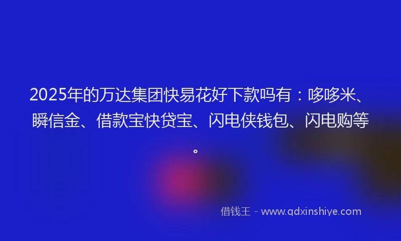 2025年的万达集团快易花好下款吗有：哆哆米、瞬信金、借款宝快贷宝、闪电侠钱包、闪电购等。