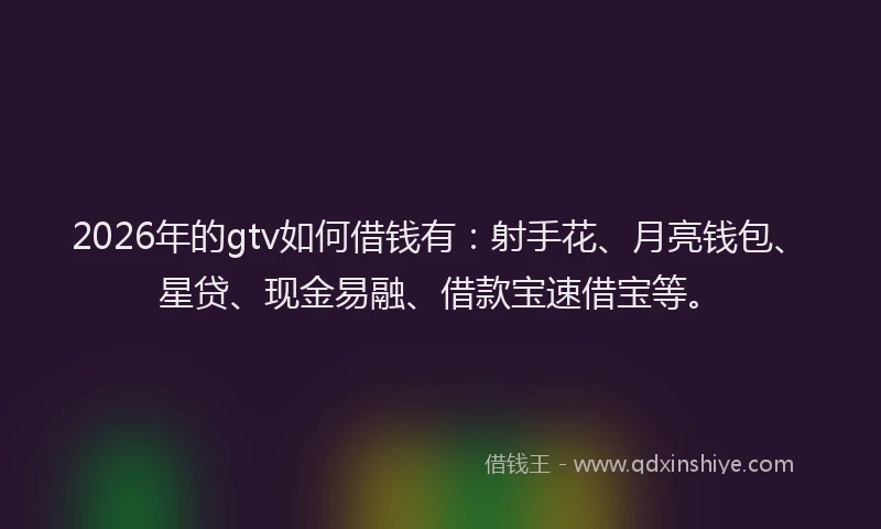 2026年的gtv如何借钱有：射手花、月亮钱包、星贷、现金易融、借款宝速借宝等。