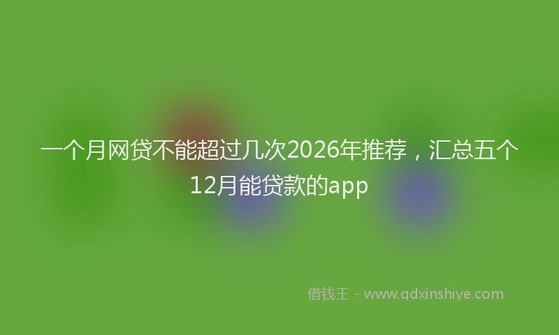 一个月网贷不能超过几次2026年推荐，汇总五个12月能贷款的app