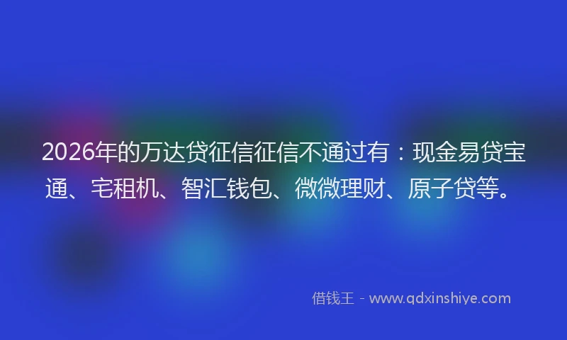 2026年的万达贷征信征信不通过有：现金易贷宝通、宅租机、智汇钱包、微微理财、原子贷等。