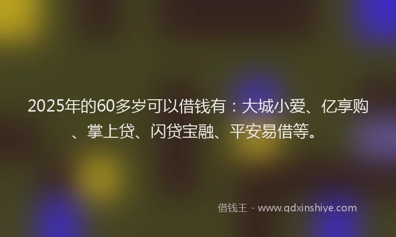 2025年的60多岁可以借钱有：大城小爱、亿享购、掌上贷、闪贷宝融、平安易借等。