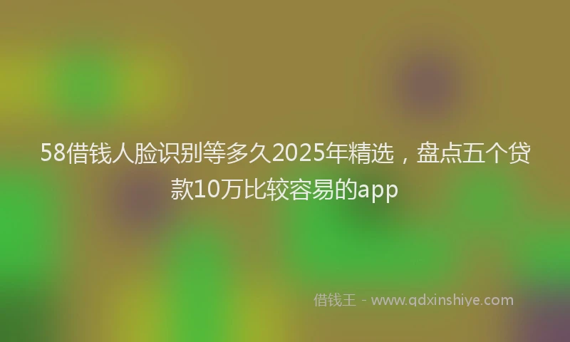 58借钱人脸识别等多久2025年精选，盘点五个贷款10万比较容易的app