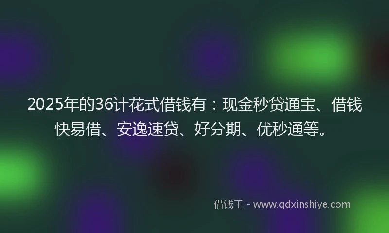 2025年的36计花式借钱有:现金秒贷通宝、借钱快易借、安逸速贷、好分期、优秒通等。