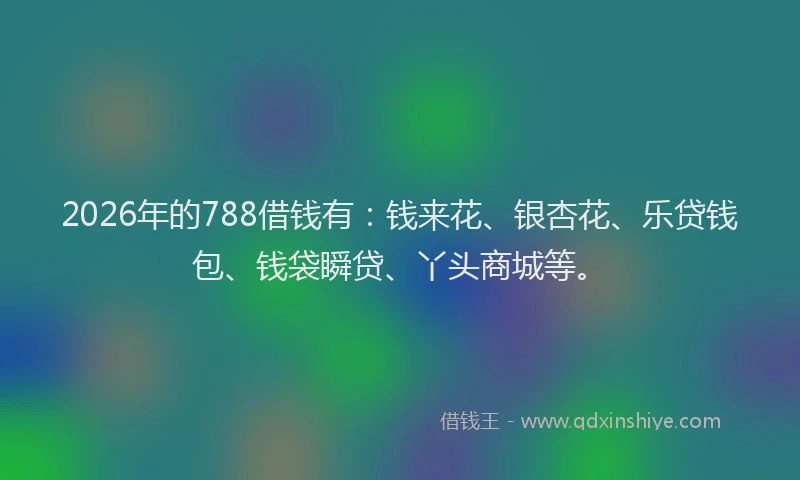 2026年的788借钱有：钱来花、银杏花、乐贷钱包、钱袋瞬贷、丫头商城等。