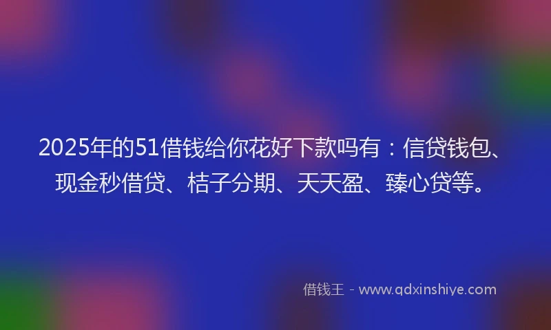 2025年的51借钱给你花好下款吗有：信贷钱包、现金秒借贷、桔子分期、天天盈、臻心贷等。