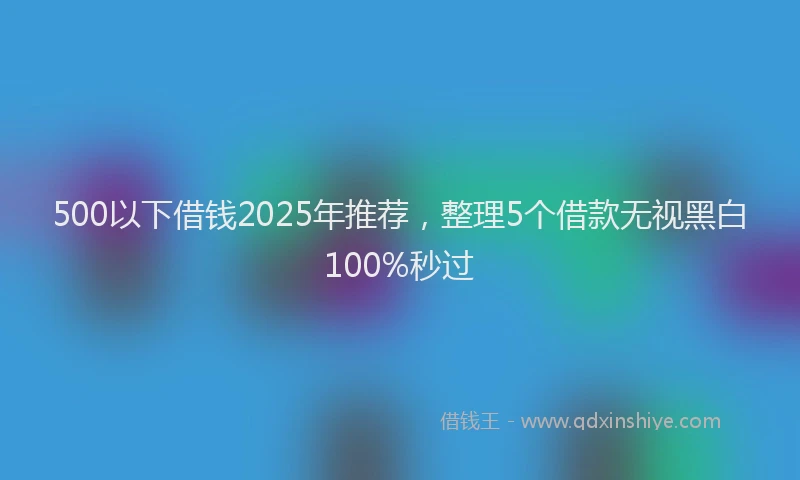 500以下借钱2025年推荐,整理5个借款无视黑白100%秒过