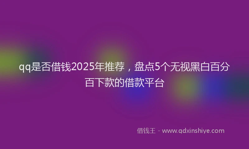 qq是否借钱2025年推荐，盘点5个无视黑白百分百下款的借款平台