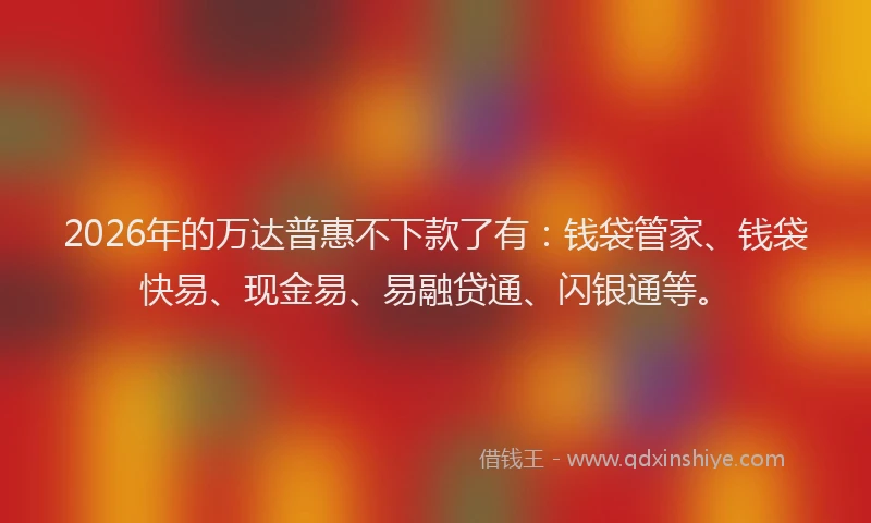 2026年的万达普惠不下款了有：钱袋管家、钱袋快易、现金易、易融贷通、闪银通等。