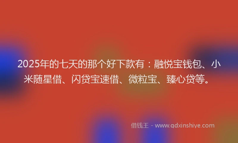 2025年的七天的那个好下款有：融悦宝钱包、小米随星借、闪贷宝速借、微粒宝、臻心贷等。