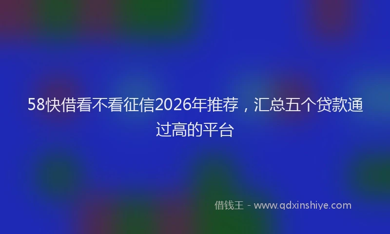58快借看不看征信2026年推荐，汇总五个贷款通过高的平台