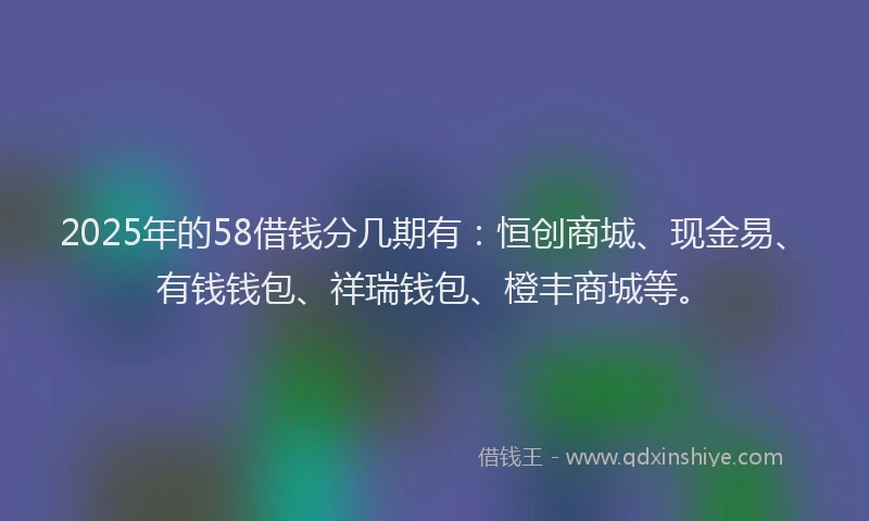 2025年的58借钱分几期有：恒创商城、现金易、有钱钱包、祥瑞钱包、橙丰商城等。