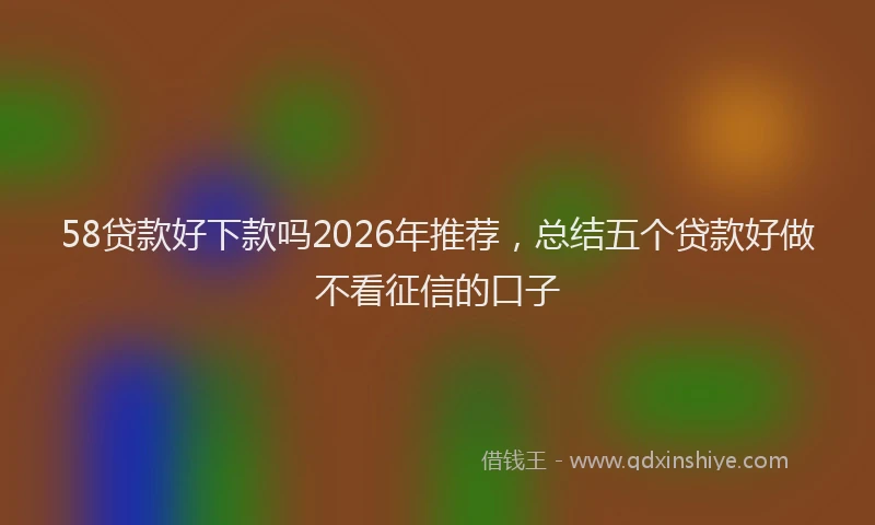 58贷款好下款吗2026年推荐，总结五个贷款好做不看征信的口子