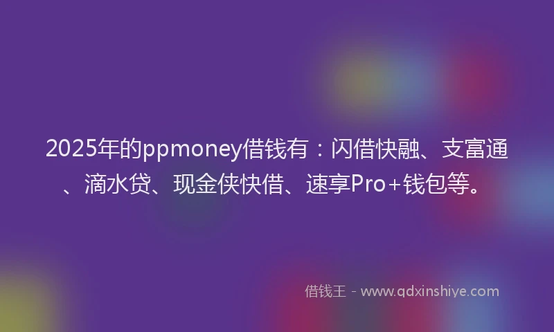 2025年的ppmoney借钱有：闪借快融、支富通、滴水贷、现金侠快借、速享Pro+钱包等。