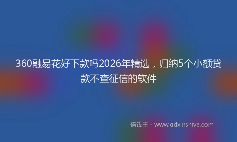 360融易花好下款吗2026年精选，归纳5个小额贷款不查征信的软件