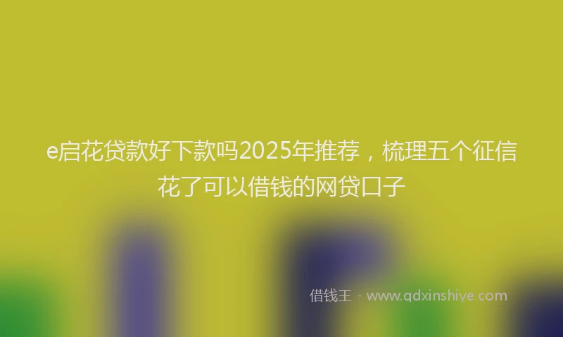 e启花贷款好下款吗2025年推荐，梳理五个征信花了可以借钱的网贷口子