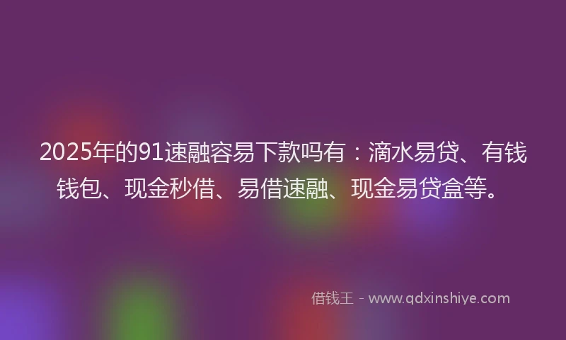 2025年的91速融容易下款吗有：滴水易贷、有钱钱包、现金秒借、易借速融、现金易贷盒等。