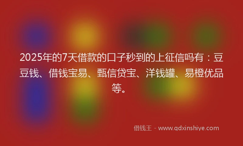 2025年的7天借款的口子秒到的上征信吗有：豆豆钱、借钱宝易、甄信贷宝、洋钱罐、易橙优品等。