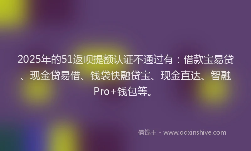2025年的51返呗提额认证不通过有：借款宝易贷、现金贷易借、钱袋快融贷宝、现金直达、智融Pro+钱包等。