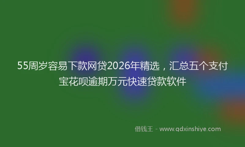 55周岁容易下款网贷2026年精选，汇总五个支付宝花呗逾期万元快速贷款软件