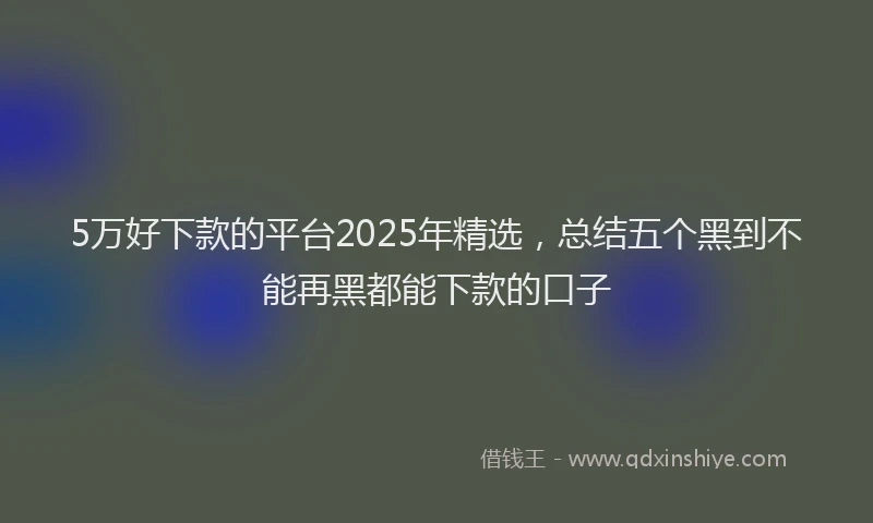 5万好下款的平台2025年精选，总结五个黑到不能再黑都能下款的口子