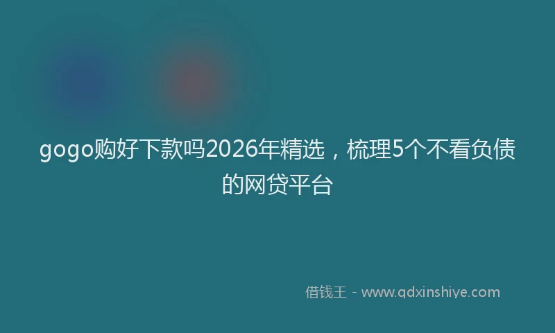gogo购好下款吗2026年精选，梳理5个不看负债的网贷平台