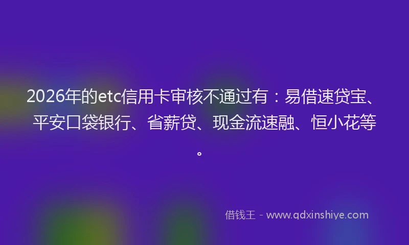 2026年的etc信用卡审核不通过有：易借速贷宝、平安口袋银行、省薪贷、现金流速融、恒小花等。