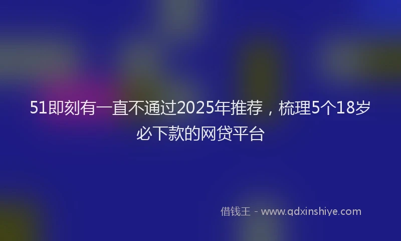 51即刻有一直不通过2025年推荐，梳理5个18岁必下款的网贷平台