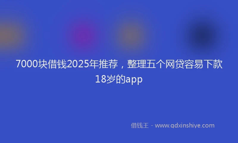 7000块借钱2025年推荐,整理五个网贷容易下款18岁的app