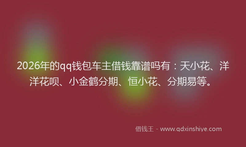 2026年的qq钱包车主借钱靠谱吗有：天小花、洋洋花呗、小金鹤分期、恒小花、分期易等。