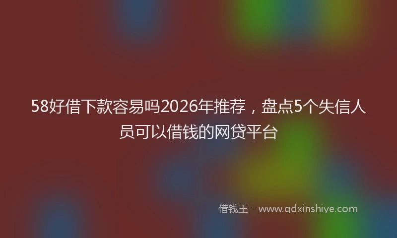 58好借下款容易吗2026年推荐，盘点5个失信人员可以借钱的网贷平台