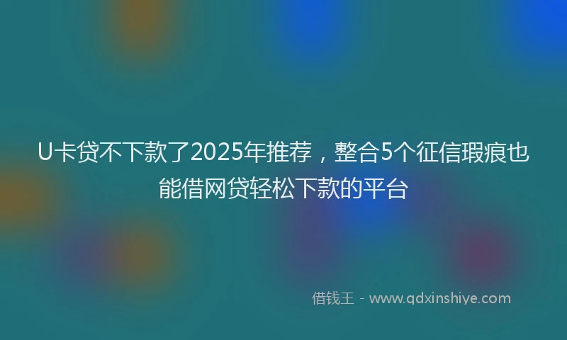 U卡贷不下款了2025年推荐,整合5个征信瑕疵也能借网贷轻松下款的平台