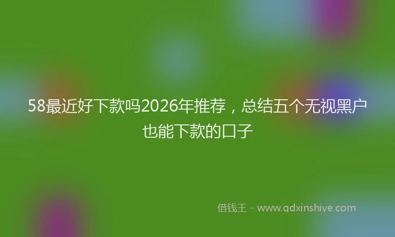58最近好下款吗2026年推荐，总结五个无视黑户也能下款的口子