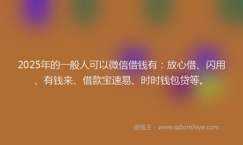 2025年的一般人可以微信借钱有：放心借、闪用、有钱来、借款宝速易、时时钱包贷等。