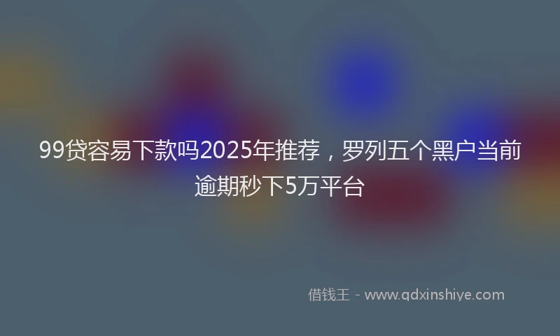 99贷容易下款吗2025年推荐，罗列五个黑户当前逾期秒下5万平台