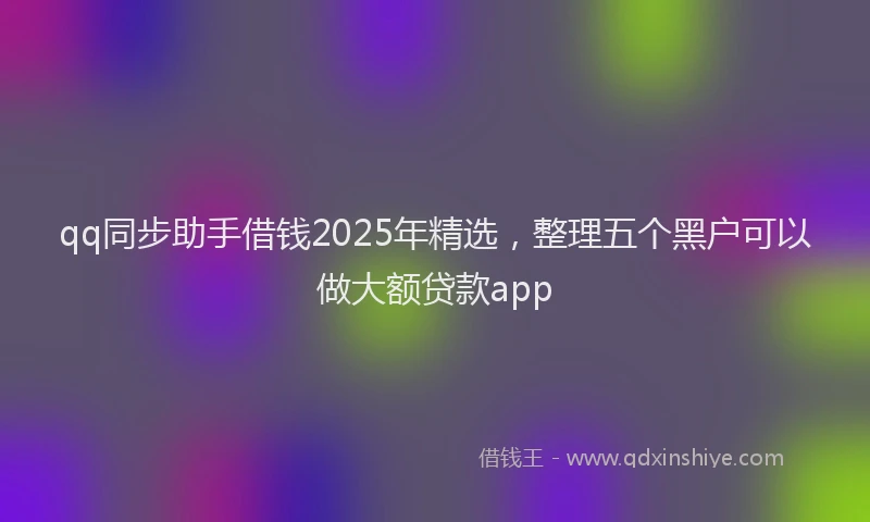 qq同步助手借钱2025年精选，整理五个黑户可以做大额贷款app