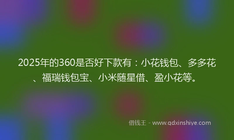 2025年的360是否好下款有：小花钱包、多多花、福瑞钱包宝、小米随星借、盈小花等。