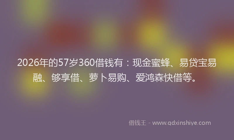 2026年的57岁360借钱有：现金蜜蜂、易贷宝易融、够享借、萝卜易购、爱鸿森快借等。