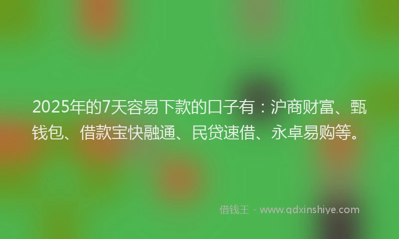 2025年的7天容易下款的口子有：沪商财富、甄钱包、借款宝快融通、民贷速借、永卓易购等。
