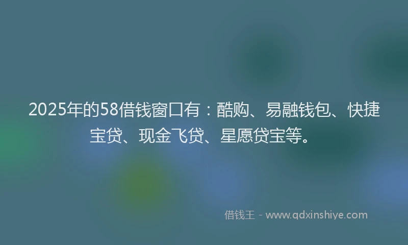 2025年的58借钱窗口有：酷购、易融钱包、快捷宝贷、现金飞贷、星愿贷宝等。