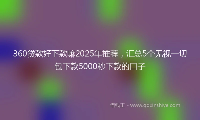 360贷款好下款嘛2025年推荐，汇总5个无视一切包下款5000秒下款的口子