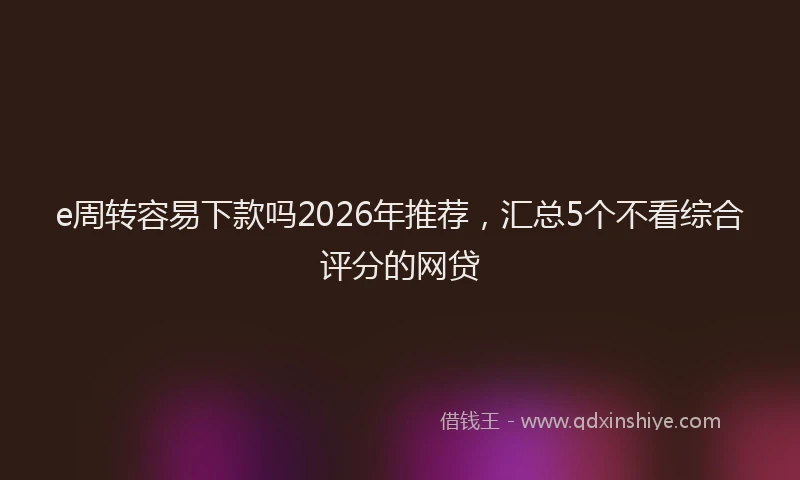 e周转容易下款吗2026年推荐，汇总5个不看综合评分的网贷