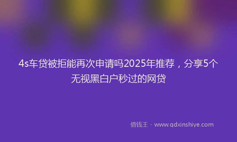 4s车贷被拒能再次申请吗2025年推荐，分享5个无视黑白户秒过的网贷