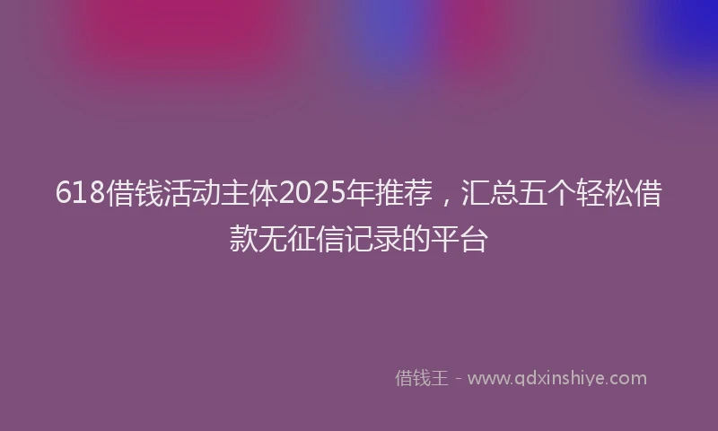 618借钱活动主体2025年推荐，汇总五个轻松借款无征信记录的平台