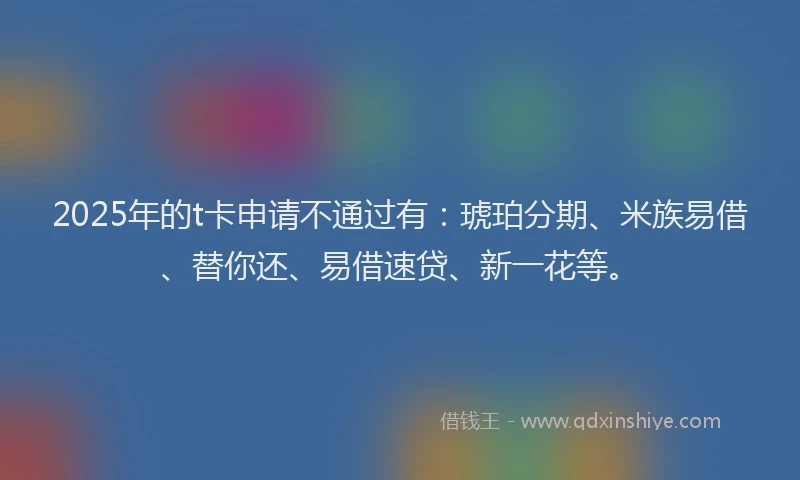 2025年的t卡申请不通过有：琥珀分期、米族易借、替你还、易借速贷、新一花等。