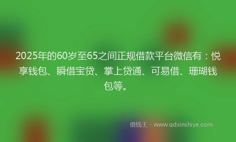 2025年的60岁至65之间正规借款平台微信有：悦享钱包、瞬借宝贷、掌上贷通、可易借、珊瑚钱包等。
