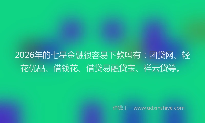 2026年的七星金融很容易下款吗有：团贷网、轻花优品、借钱花、借贷易融贷宝、祥云贷等。