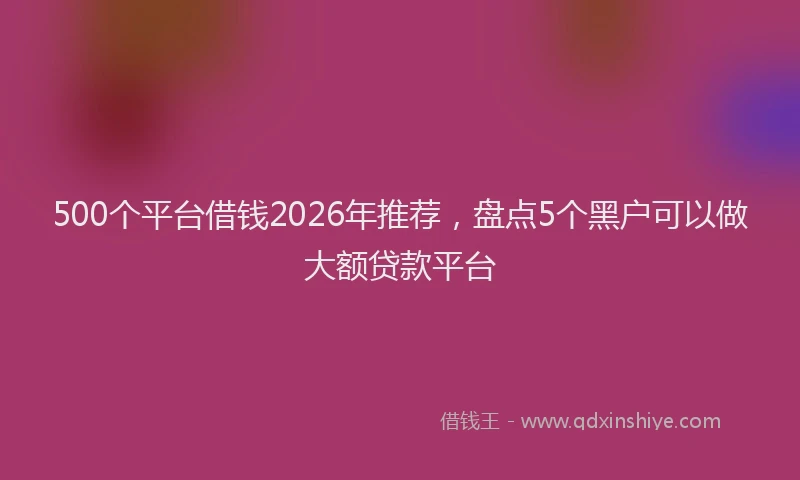 500个平台借钱2026年推荐,盘点5个黑户可以做大额贷款平台
