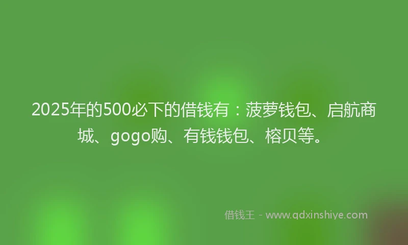 2025年的500必下的借钱有：菠萝钱包、启航商城、gogo购、有钱钱包、榕贝等。