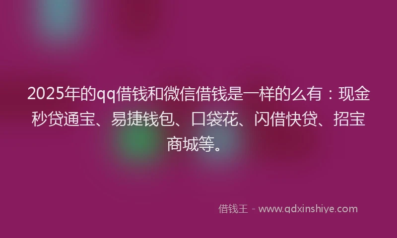 2025年的qq借钱和微信借钱是一样的么有:现金秒贷通宝、易捷钱包、口袋花、闪借快贷、招宝商城等。