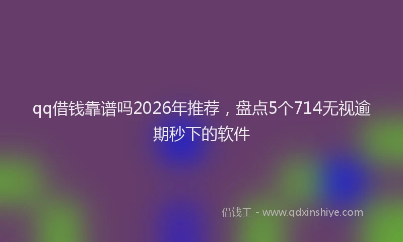 qq借钱靠谱吗2026年推荐，盘点5个714无视逾期秒下的软件